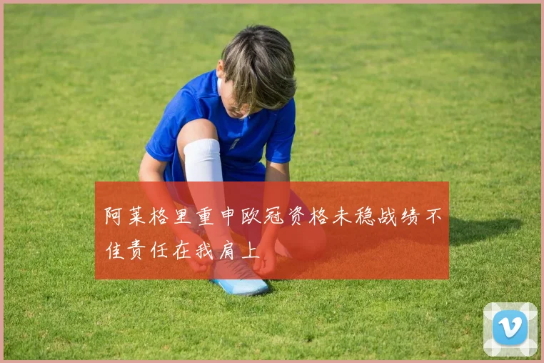 阿莱格里重申欧冠资格未稳战绩不佳责任在我肩上