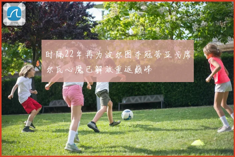 时隔22年再为波尔图夺冠蒂亚戈席尔瓦心魔已解放重返巅峰