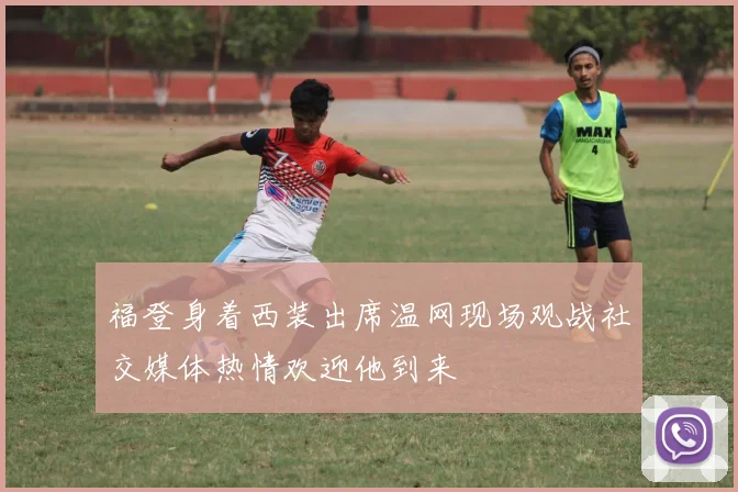 福登身着西装出席温网现场观战社交媒体热情欢迎他到来