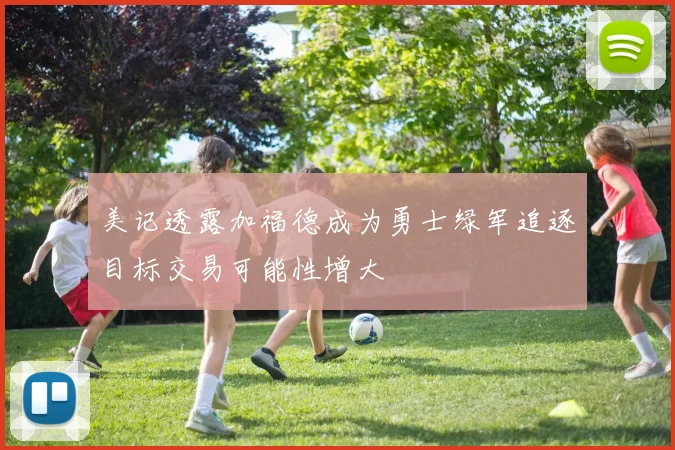 美记透露加福德成为勇士绿军追逐目标交易可能性增大