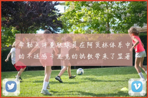 希勒点评曼联球员在阿莫林体系中的不适感卡里克的执教带来了显著变化
