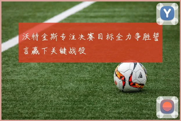 沃特金斯专注决赛目标全力争胜誓言赢下关键战役