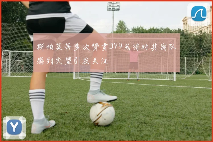 斯帕莱蒂多次赞赏DV9或将对其离队感到失望引发关注