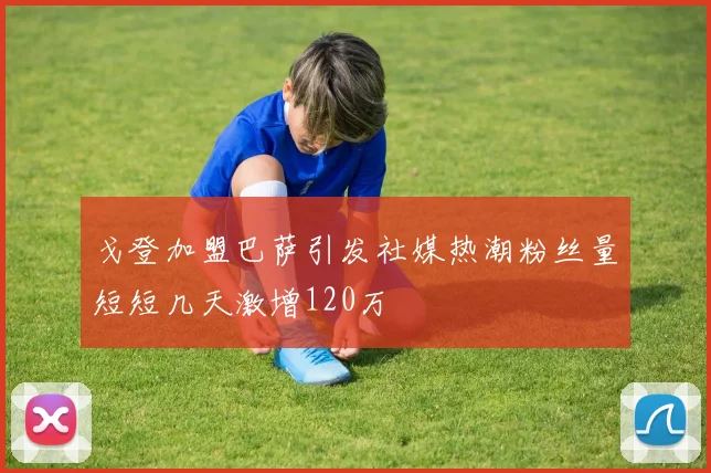 戈登加盟巴萨引发社媒热潮粉丝量短短几天激增120万