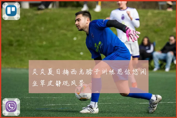 炎炎夏日梅西光膀子训练恩佐悠闲坐草皮静观风景