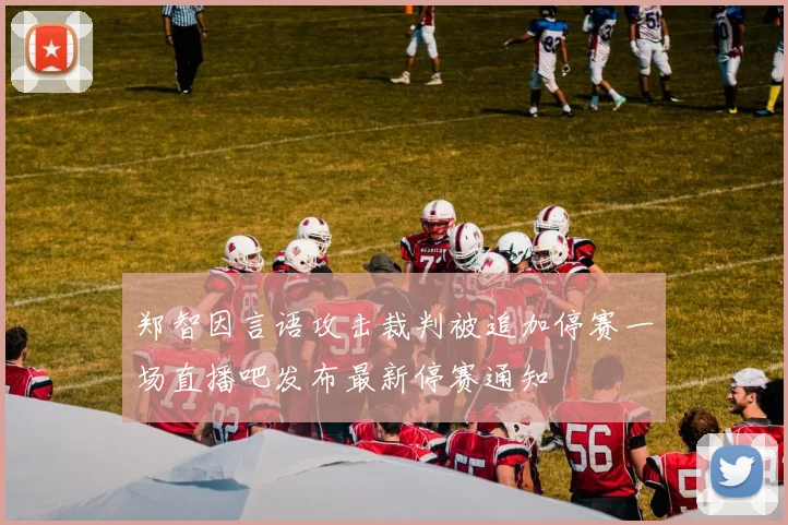 郑智因言语攻击裁判被追加停赛一场直播吧发布最新停赛通知