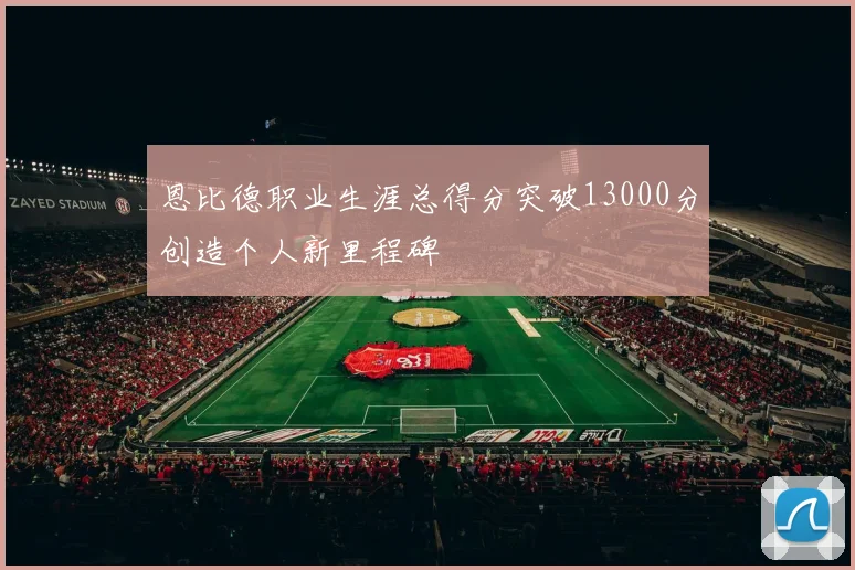 恩比德职业生涯总得分突破13000分创造个人新里程碑