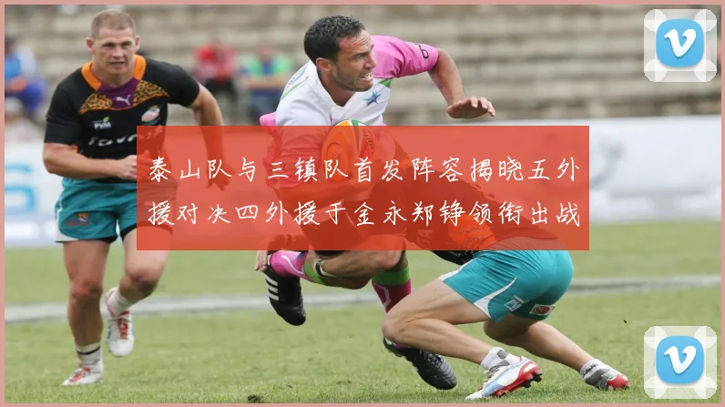 泰山队与三镇队首发阵容揭晓五外援对决四外援于金永郑铮领衔出战