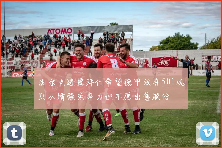 法尔克透露拜仁希望德甲放弃501规则以增强竞争力但不愿出售股份