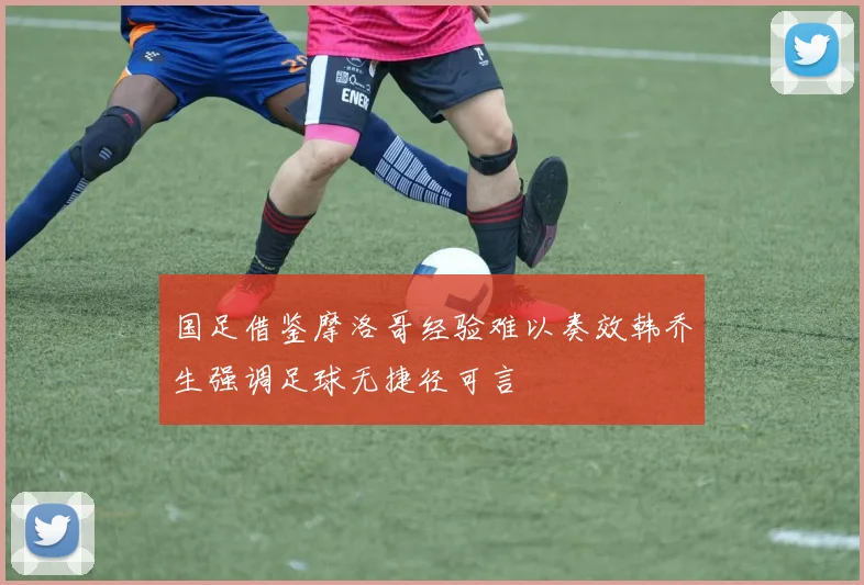 国足借鉴摩洛哥经验难以奏效韩乔生强调足球无捷径可言