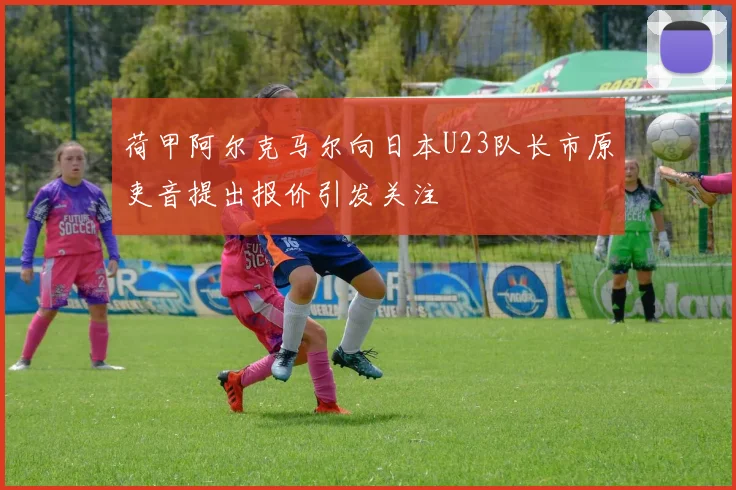 荷甲阿尔克马尔向日本U23队长市原吏音提出报价引发关注