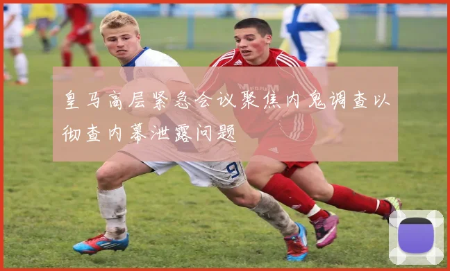 皇马高层紧急会议聚焦内鬼调查以彻查内幕泄露问题